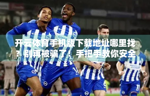开云体育手机版下载地址哪里找？别再被骗了！手把手教你安全获取官方渠道！