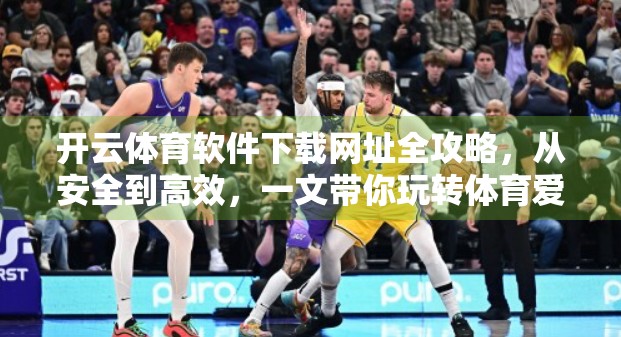 开云体育软件下载网址全攻略，从安全到高效，一文带你玩转体育爱好者的必备神器！