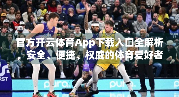 官方开云体育App下载入口全解析，安全、便捷、权威的体育爱好者必备神器！