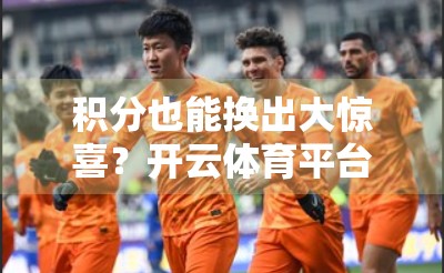 积分也能换出大惊喜？开云体育平台的兑换玩法，你真的懂了吗？