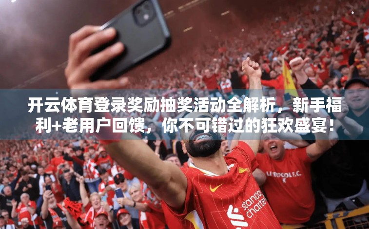 开云体育登录奖励抽奖活动全解析，新手福利+老用户回馈，你不可错过的狂欢盛宴！