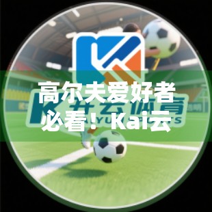 高尔夫爱好者必看！Kai云体育官网打造沉浸式赛事直播与高清回放体验