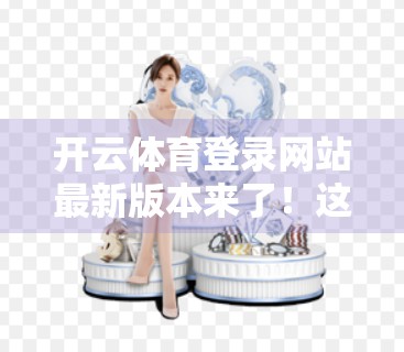 开云体育登录网站最新版本来了！这些升级亮点你必须知道！
