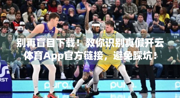 别再盲目下载！教你识别真假开云体育App官方链接，避免踩坑！